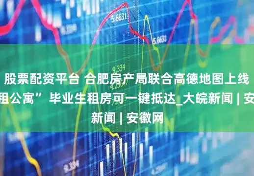 股票配资平台 合肥房产局联合高德地图上线“长租公寓” 毕业生租房可一键抵达_大皖新闻 | 安徽网