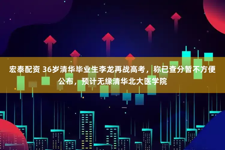 宏泰配资 36岁清华毕业生李龙再战高考，称已查分暂不方便公布，预计无缘清华北大医学院