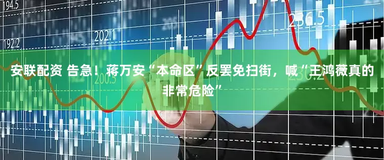 安联配资 告急！蒋万安“本命区”反罢免扫街，喊“王鸿薇真的非常危险”