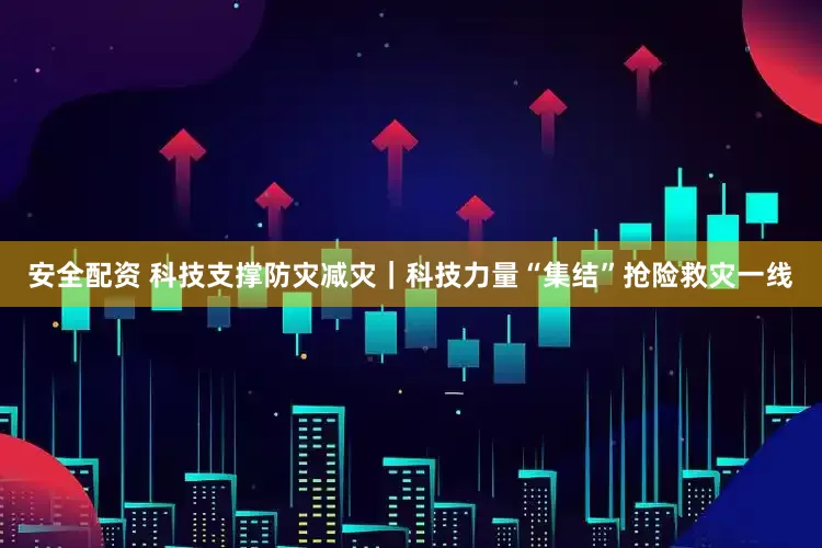 安全配资 科技支撑防灾减灾｜科技力量“集结”抢险救灾一线