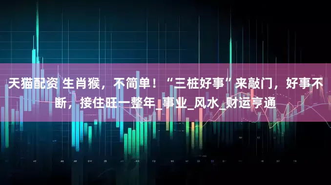 天猫配资 生肖猴，不简单！“三桩好事”来敲门，好事不断，接住旺一整年_事业_风水_财运亨通