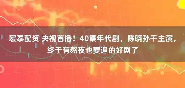 宏泰配资 央视首播！40集年代剧，陈晓孙千主演，终于有熬夜也要追的好剧了