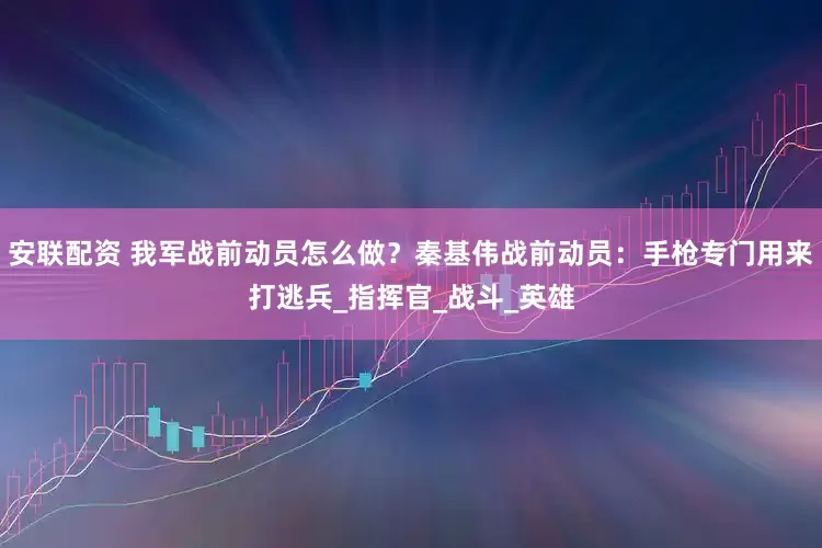 安联配资 我军战前动员怎么做？秦基伟战前动员：手枪专门用来打逃兵_指挥官_战斗_英雄