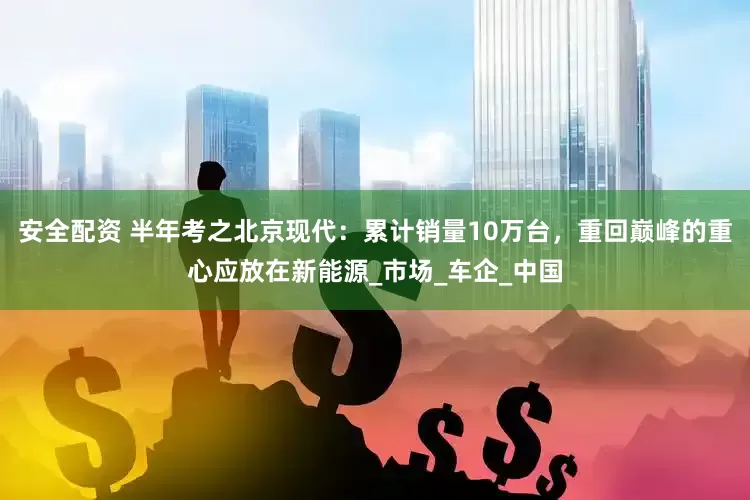 安全配资 半年考之北京现代：累计销量10万台，重回巅峰的重心应放在新能源_市场_车企_中国