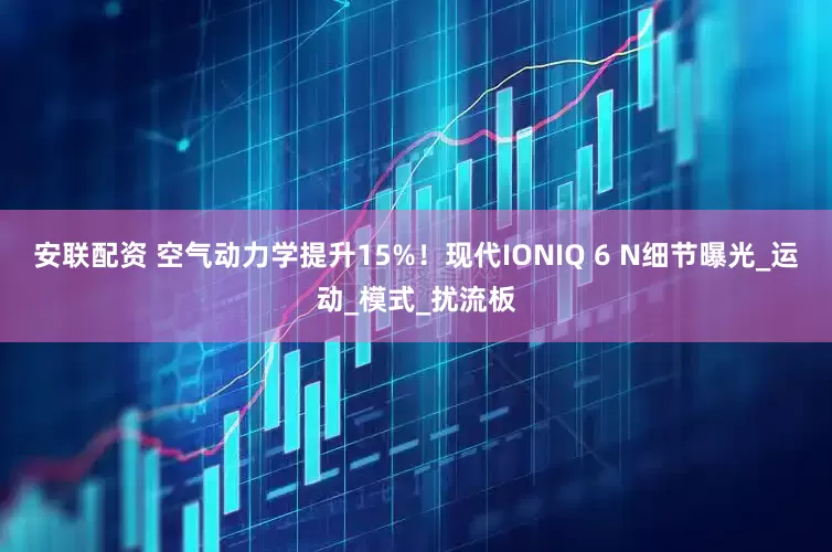 安联配资 空气动力学提升15%！现代IONIQ 6 N细节曝光_运动_模式_扰流板