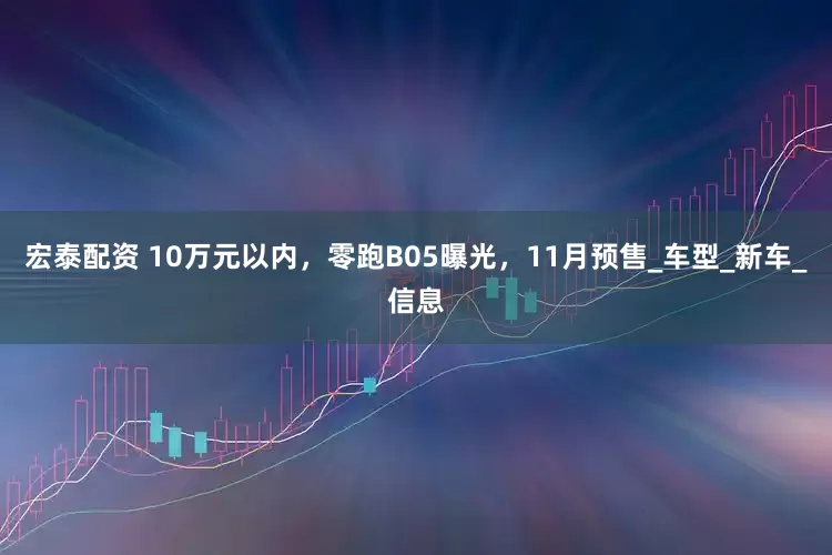 宏泰配资 10万元以内，零跑B05曝光，11月预售_车型_新车_信息
