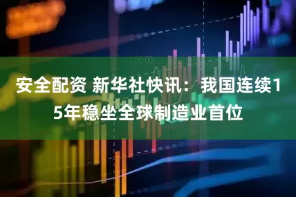 安全配资 新华社快讯：我国连续15年稳坐全球制造业首位