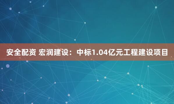 安全配资 宏润建设：中标1.04亿元工程建设项目