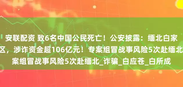 安联配资 致6名中国公民死亡！公安披露：缅北白家建了41个大型赌诈园区，涉诈资金超106亿元！专案组冒战事风险5次赴缅北_诈骗_白应苍_白所成