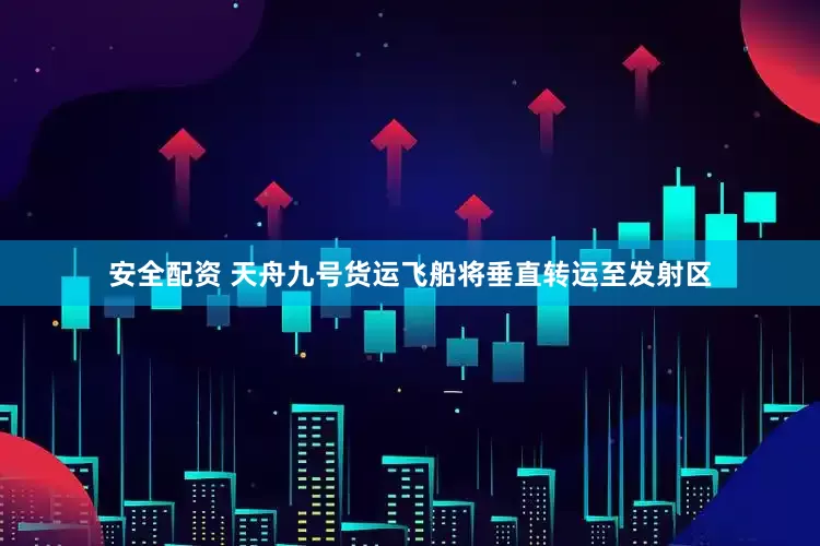 安全配资 天舟九号货运飞船将垂直转运至发射区