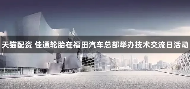 天猫配资 佳通轮胎在福田汽车总部举办技术交流日活动