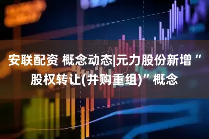 安联配资 概念动态|元力股份新增“股权转让(并购重组)”概念