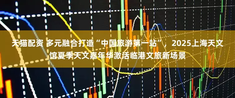 天猫配资 多元融合打造“中国旅游第一站”，2025上海天文馆夏季天文嘉年华激活临港文旅新场景