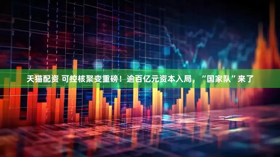 天猫配资 可控核聚变重磅！逾百亿元资本入局，“国家队”来了
