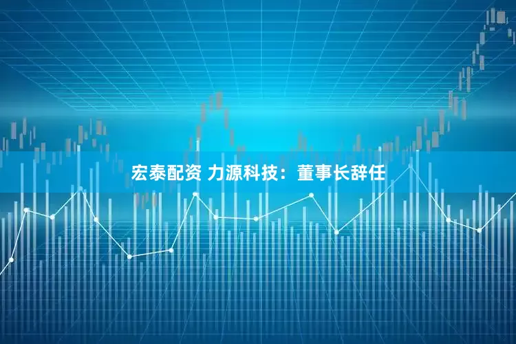 宏泰配资 力源科技：董事长辞任