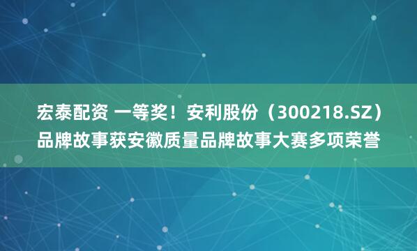 宏泰配资 一等奖！安利股份（300218.SZ）品牌故事获安徽质量品牌故事大赛多项荣誉