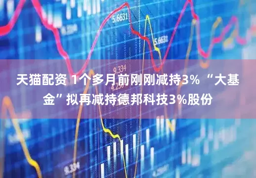 天猫配资 1个多月前刚刚减持3% “大基金”拟再减持德邦科技3%股份