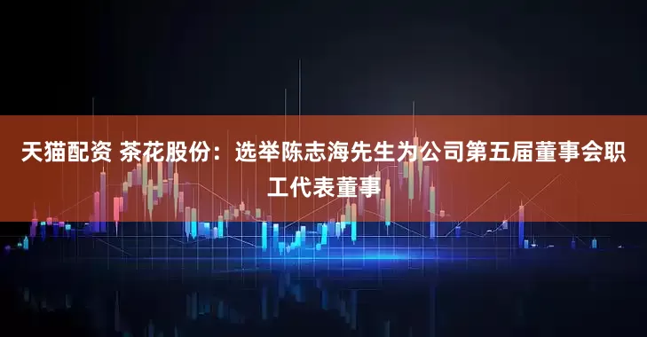 天猫配资 茶花股份：选举陈志海先生为公司第五届董事会职工代表董事