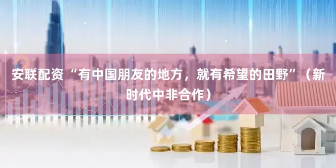 安联配资 “有中国朋友的地方，就有希望的田野”（新时代中非合作）